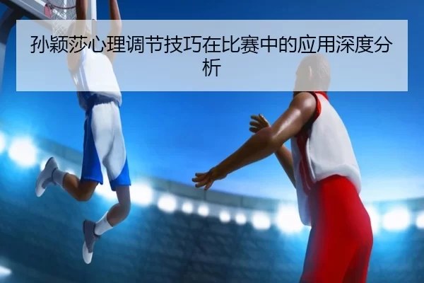 孙颖莎心理调节技巧在比赛中的应用深度分析